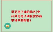 灵芝孢子油的排名(中药灵芝孢子油在营养品市场中的排名)