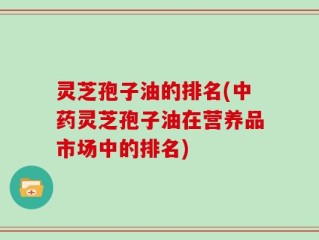 灵芝孢子油的排名(中药灵芝孢子油在营养品市场中的排名)