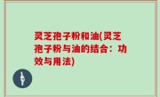 灵芝孢子粉和油(灵芝孢子粉与油的结合：功效与用法)