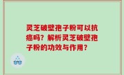 灵芝破壁孢子粉可以抗癌吗？解析灵芝破壁孢子粉的功效与作用？