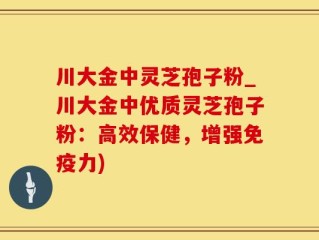 川大金中灵芝孢子粉_川大金中优质灵芝孢子粉：高效保健，增强免疫力)