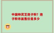 中国帅灵芝孢子粉？孢子粉市面售价是多少