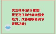 灵芝孢子油针(重要！灵芝孢子油针能增强免疫力，改善睡眠和调节胃肠功能)