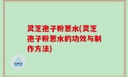 灵芝孢子粉葱水(灵芝孢子粉葱水的功效与制作方法)