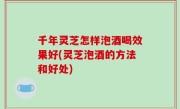 千年灵芝怎样泡酒喝效果好(灵芝泡酒的方法和好处)