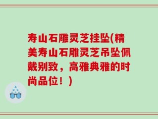 寿山石雕灵芝挂坠(精美寿山石雕灵芝吊坠佩戴别致，高雅典雅的时尚品位！)