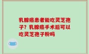 乳腺癌患者能吃灵芝孢子？乳腺癌手术后可以吃灵芝孢子粉吗