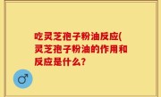 吃灵芝孢子粉油反应(灵芝孢子粉油的作用和反应是什么？