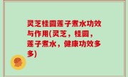 灵芝桂圆莲子煮水功效与作用(灵芝，桂圆，莲子煮水，健康功效多多)