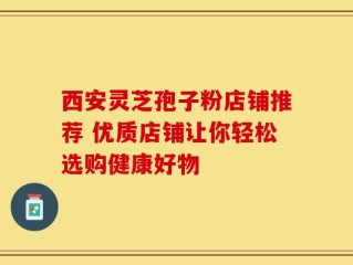 西安灵芝孢子粉店铺推荐 优质店铺让你轻松选购健康好物