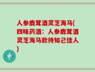 人参鹿茸酒灵芝海马(四味药酒：人参鹿茸酒灵芝海马款待知己佳人)
