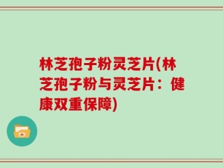 林芝孢子粉灵芝片(林芝孢子粉与灵芝片：健康双重保障)