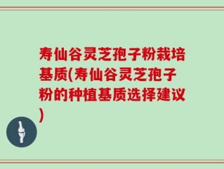 寿仙谷灵芝孢子粉栽培基质(寿仙谷灵芝孢子粉的种植基质选择建议)
