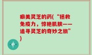 癖美灵芝的药(“拯救免疫力，惊艳肌肤——追寻灵芝的奇妙之旅”)