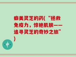 癖美灵芝的药(“拯救免疫力，惊艳肌肤——追寻灵芝的奇妙之旅”)