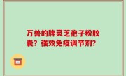 万兽的牌灵芝孢子粉胶囊？强效免疫调节剂？