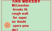 力纬乐 破壁灵芝孢子粉(Liveston breaks through wall for superior Reishi spore powder)