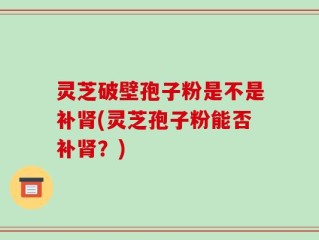 灵芝破壁孢子粉是不是补肾(灵芝孢子粉能否补肾？)
