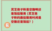 灵芝孢子粉是空腹喝还是饭后服用 (灵芝孢子粉的最佳服用时间是空腹还是饭后？)
