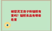 破壁灵芝孢子粉辐照有害吗？辐照食品有哪些危害