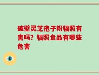 破壁灵芝孢子粉辐照有害吗？辐照食品有哪些危害