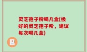 灵芝孢子粉喝几盒(极好的灵芝孢子粉，建议每次喝几盒)