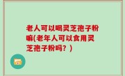 老人可以喝灵芝孢子粉嘛(老年人可以食用灵芝孢子粉吗？)