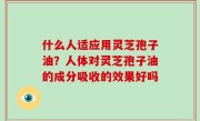 什么人适应用灵芝孢子油？人体对灵芝孢子油的成分吸收的效果好吗
