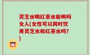 灵芝水喝红茶水能喝吗女人(女性可以同时饮用灵芝水和红茶水吗？)
