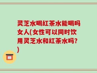 灵芝水喝红茶水能喝吗女人(女性可以同时饮用灵芝水和红茶水吗？)