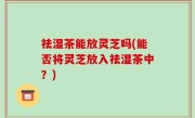 祛湿茶能放灵芝吗(能否将灵芝放入祛湿茶中？)