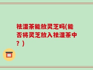 祛湿茶能放灵芝吗(能否将灵芝放入祛湿茶中？)