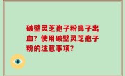 破壁灵芝孢子粉鼻子出血？使用破壁灵芝孢子粉的注意事项？