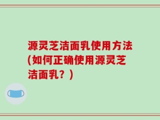 源灵芝洁面乳使用方法(如何正确使用源灵芝洁面乳？)