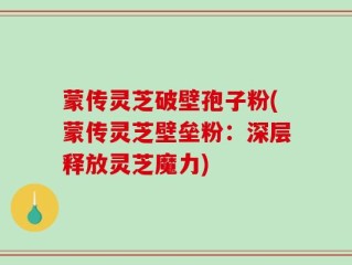 蒙传灵芝破壁孢子粉(蒙传灵芝壁垒粉：深层释放灵芝魔力)