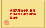 根雕灵芝孢子粉_根雕艺术与灵芝孢子粉的完美结合
