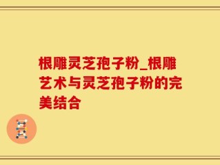 根雕灵芝孢子粉_根雕艺术与灵芝孢子粉的完美结合