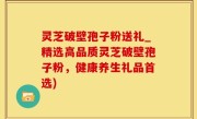 灵芝破壁孢子粉送礼_精选高品质灵芝破壁孢子粉，健康养生礼品首选)