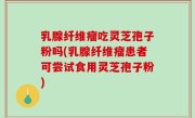 乳腺纤维瘤吃灵芝孢子粉吗(乳腺纤维瘤患者可尝试食用灵芝孢子粉)