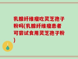 乳腺纤维瘤吃灵芝孢子粉吗(乳腺纤维瘤患者可尝试食用灵芝孢子粉)