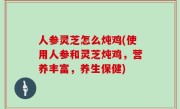 人参灵芝怎么炖鸡(使用人参和灵芝炖鸡，营养丰富，养生保健)