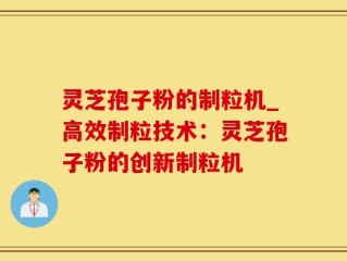 灵芝孢子粉的制粒机_高效制粒技术：灵芝孢子粉的创新制粒机