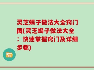 灵芝蝎子做法大全窍门图(灵芝蝎子做法大全：快速掌握窍门及详细步骤)