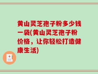 黄山灵芝孢子粉多少钱一袋(黄山灵芝孢子粉价格，让你轻松打造健康生活)