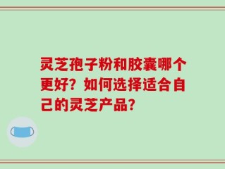 灵芝孢子粉和胶囊哪个更好？如何选择适合自己的灵芝产品？