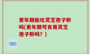 更年期能吃灵芝孢子粉吗(更年期可食用灵芝孢子粉吗？)