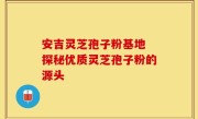 安吉灵芝孢子粉基地 探秘优质灵芝孢子粉的源头