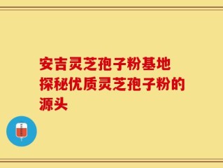 安吉灵芝孢子粉基地 探秘优质灵芝孢子粉的源头