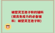 破壁灵芝孢子粉的辅料(提高免疫力的必备辅料：破壁灵芝孢子粉)