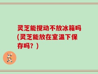 灵芝能搅动不放冰箱吗(灵芝能放在室温下保存吗？)